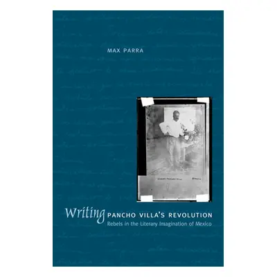 "Writing Pancho Villa's Revolution: Rebels in the Literary Imagination of Mexico" - "" ("Parra M