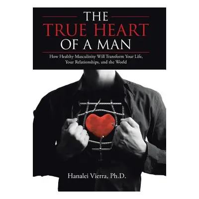 "The TRUE HEART of a MAN: How Healthy Masculinity Will Transform Your Life, Your Relationships, 