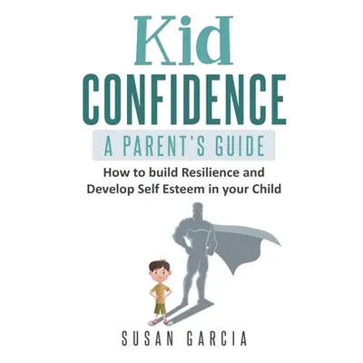 "Kid Confidence - A Parent's Guide: How to Build Resilience and Develop Self-Esteem in Your Chil