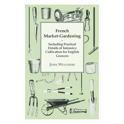 "French Market-Gardening: Including Practical Details of Intensive Cultivation for English Growe