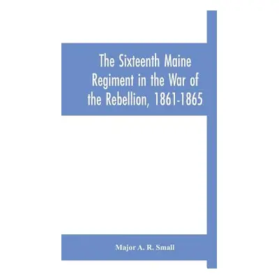 "The Sixteenth Maine Regiment in the War of the Rebellion, 1861-1865" - "" ("A. R. Small Major")