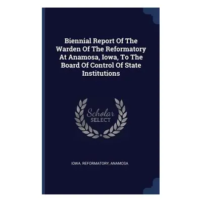 "Biennial Report Of The Warden Of The Reformatory At Anamosa, Iowa, To The Board Of Control Of S