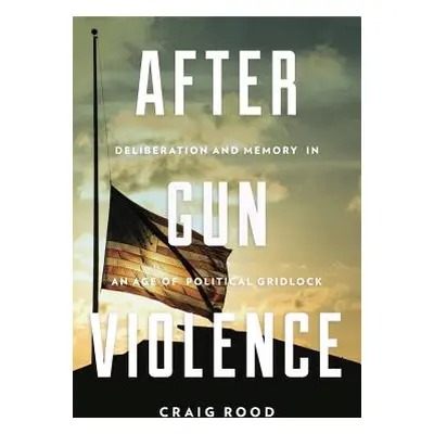 "After Gun Violence: Deliberation and Memory in an Age of Political Gridlock" - "" ("Rood Craig"