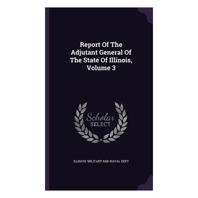 "Report Of The Adjutant General Of The State Of Illinois, Volume 3" - "" ("Illinois Military and