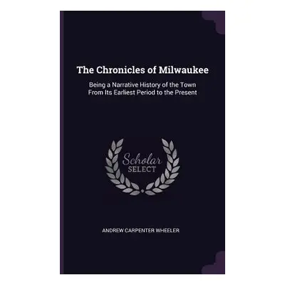 "The Chronicles of Milwaukee: Being a Narrative History of the Town From Its Earliest Period to 