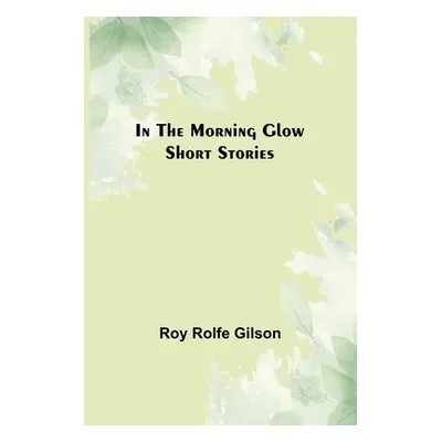 "In the Morning Glow; Short Stories" - "" ("Rolfe Gilson Roy")