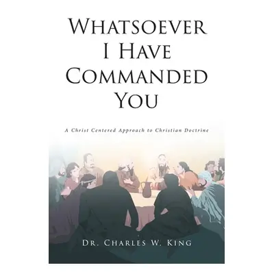 "Whatsoever I Have Commanded You: A Christ Centered Approach to Christian Doctrine" - "" ("King 