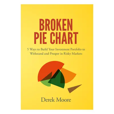 "Broken Pie Chart: 5 Ways to Build Your Investment Portfolio to Withstand and Prosper in Risky M