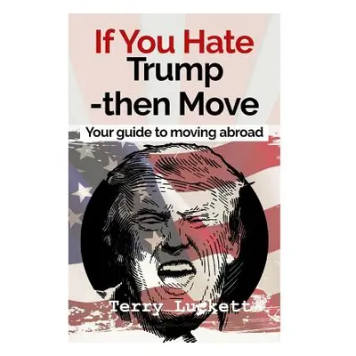 "If you Hate Trump-Then Move: Your guide to moving abroad" - "" ("Luckett Terry")