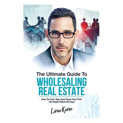 "The Ultimate Guide To Wholesaling Real Estate: How To Find, Sign And Close Your First 100 Deals