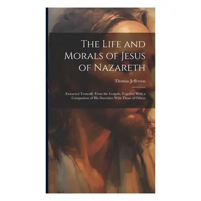 "The Life and Morals of Jesus of Nazareth: Extracted Textually From the Gospels, Together With a