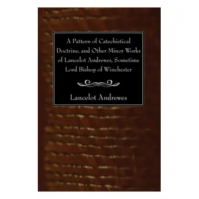 "A Pattern of Catechistical Doctrine, and Other Minor Works of Lancelot Andrewes, Sometime Lord 