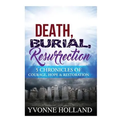 "Death, Burial, Resurrection 5 Chronicles of Courage, Hope & Restoration" - "" ("Holland Yvonne"