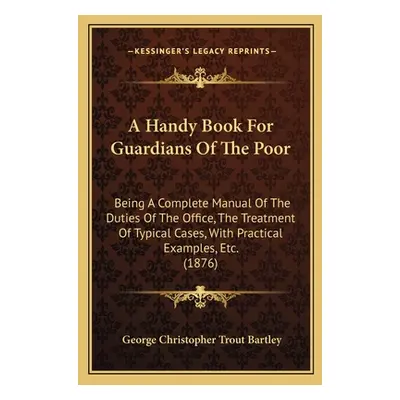 "A Handy Book For Guardians Of The Poor: Being A Complete Manual Of The Duties Of The Office, Th