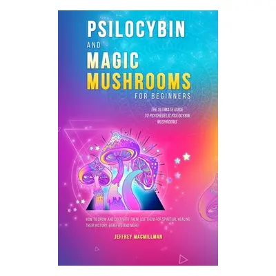 "Psilocybin and Magic Mushrooms for Beginners: The Ultimate Guide to Psychedelic Psilocybin Mush