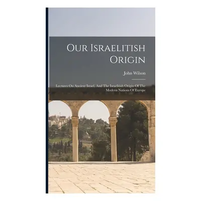 "Our Israelitish Origin: Lectures On Ancient Israel, And The Israelitish Origin Of The Modern Na