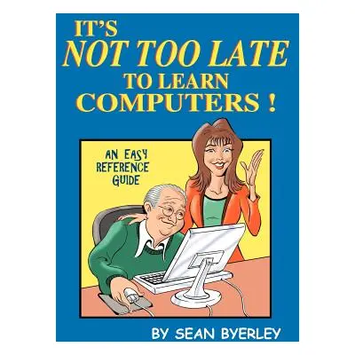 "It's Not Too Late to Learn Computers: An Easy Reference Guide" - "" ("Byerley Sean")