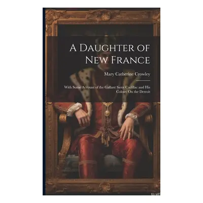 "A Daughter of New France: With Some Account of the Gallant Sieur Cadillac and His Colony On the