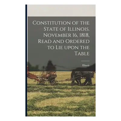 "Constitution of the State of Illinois. November 16, 1818, Read and Ordered to Lie Upon the Tabl