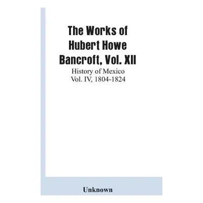 "The Works of Hubert Howe Bancroft, Vol. XII: History of Mexico Vol. IV, 1804-1824" - "" ("Unkno