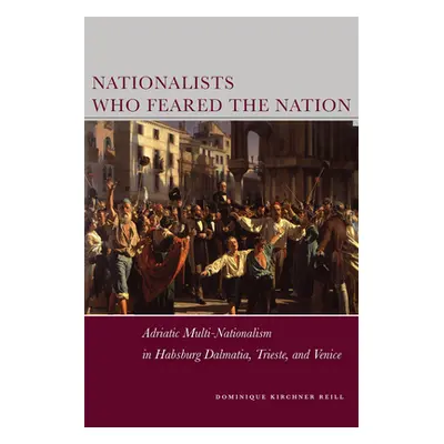 "Nationalists Who Feared the Nation: Adriatic Multi-Nationalism in Habsburg Dalmatia, Trieste, a