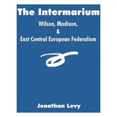 "The Intermarium: Wilson, Madison, & East Central European Federalism" - "" ("Levy Jonathan")