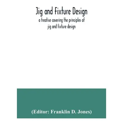 "Jig and fixture design, a treatise covering the principles of jig and fixture design, the impor