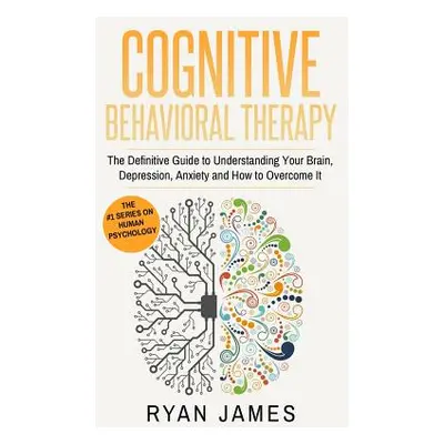 "Cognitive Behavioral Therapy: The Definitive Guide to Understanding Your Brain, Depression, Anx