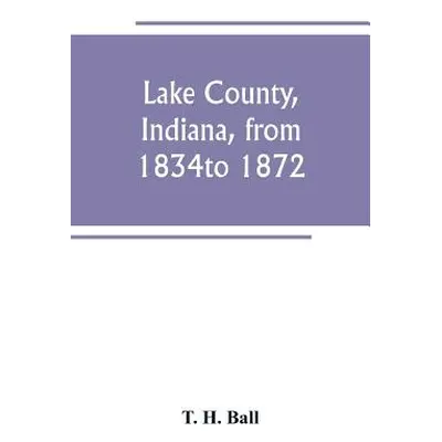 "Lake County, Indiana, from 1834 to 1872" - "" ("H. Ball T.")