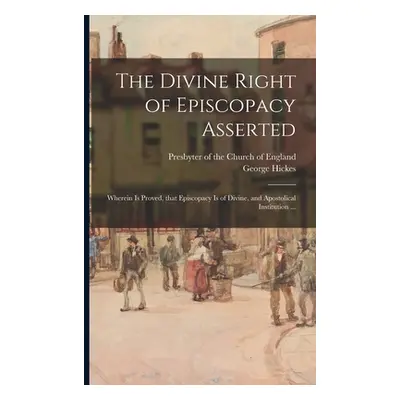 "The Divine Right of Episcopacy Asserted: Wherein is Proved, That Episcopacy is of Divine, and A