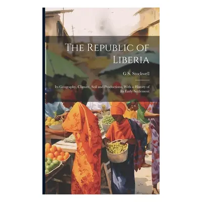 "The Republic of Liberia: Its Geography, Climate, Soil and Productions, With a History of Its Ea