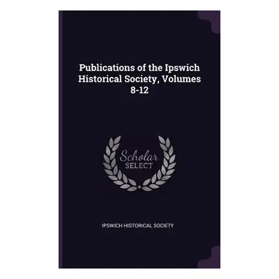 "Publications of the Ipswich Historical Society, Volumes 8-12" - "" ("Ipswich Historical Society