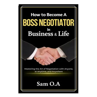 "How to Become a Boss Negotiator in Business and Life: Mastering the Art of Negotiation with Any