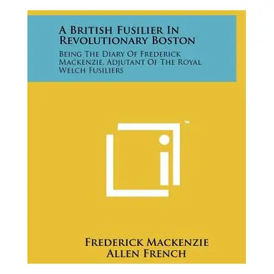 "A British Fusilier In Revolutionary Boston: Being The Diary Of Frederick Mackenzie, Adjutant Of