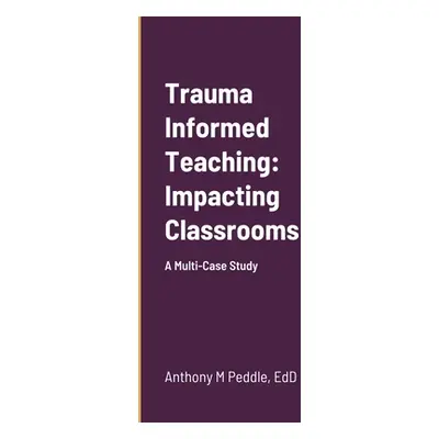 "Trauma Informed Teaching: Impacting Classrooms: A Multi-Case Study" - "" ("Peddle Anthony")