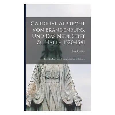 "Cardinal Albrecht Von Brandenburg, Und Das Neue Stift Zu Halle. 1520-1541: Eine Kirchen- Und Ku