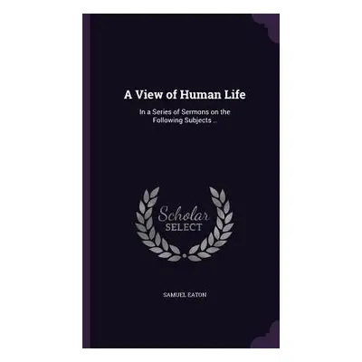 "A View of Human Life: In a Series of Sermons on the Following Subjects .." - "" ("Eaton Samuel"