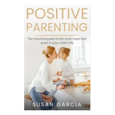 "Positive Parenting: The Essential Guide To The Most Important Years of Your Child's Life" - "" 