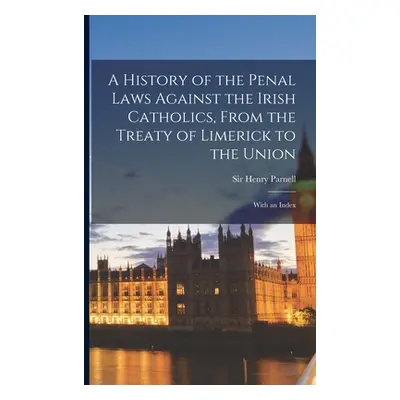 "A History of the Penal Laws Against the Irish Catholics, From the Treaty of Limerick to the Uni