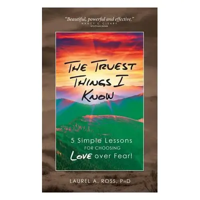 "The Truest Things I Know: 5 Simple Lessons for Choosing Love over Fear!" - "" ("Ross Laurel A."