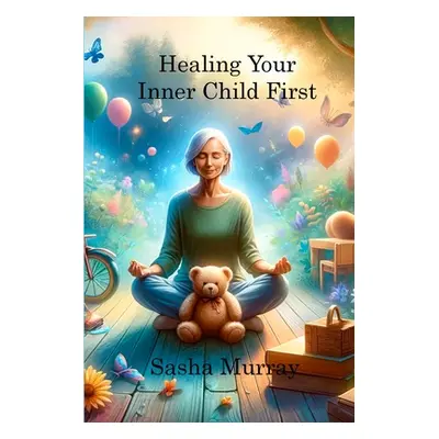 "Healing Your Inner Child First: Becoming the Best Version of Yourself by Letting Go of the Past