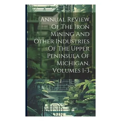 "Annual Review Of The Iron Mining And Other Industries Of The Upper Peninsula Of Michigan, Volum