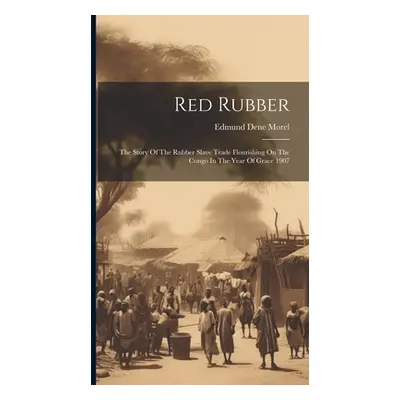 "Red Rubber: The Story Of The Rubber Slave Trade Flourishing On The Congo In The Year Of Grace 1