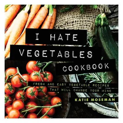 "I Hate Vegetables Cookbook: Fresh and Easy Vegetable Recipes That Will Change Your Mind" - "" (