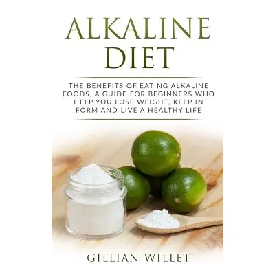 "Alkaline Diet: The Benefits of Eating Alkaline Foods, a Guide for Beginners Who Help You Lose W