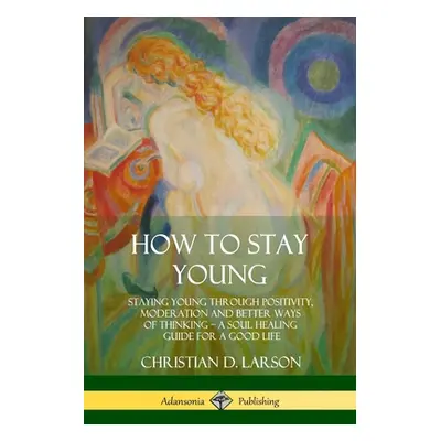 "How to Stay Young: Staying Young Through Positivity, Moderation and Better Ways of Thinking, a 