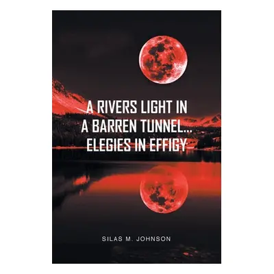 "A Rivers Light in a Barren Tunnel... Elegies in Effigy" - "" ("Johnson Silas M.")