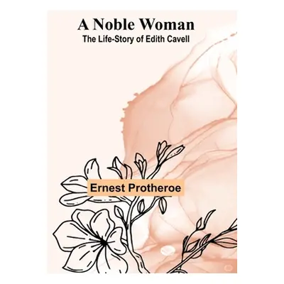 "A Noble Woman: The Life-Story of Edith Cavell" - "" ("Protheroe Ernest")