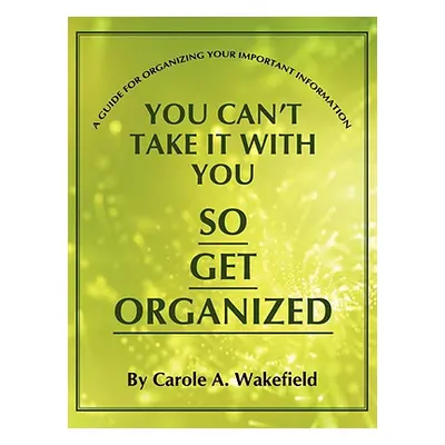 "You Can't Take It With You So Get Organized: A Guide For Organizing Your Important Information"