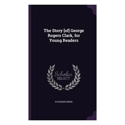 "The Story [of] George Rogers Clark, for Young Readers" - "" ("Beebe Katherine")